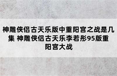 神雕侠侣古天乐版中重阳宫之战是几集 神雕侠侣古天乐李若彤95版重阳宫大战